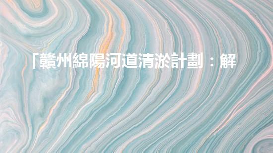 「贛州綿陽河道清淤計劃：解放河道，改善水環(huán)境，促進城市發(fā)展」